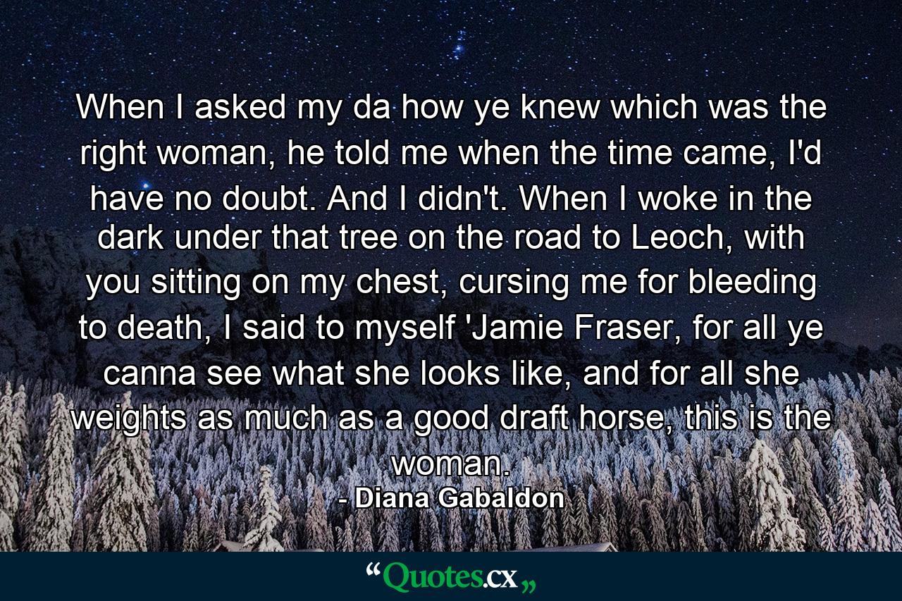 When I asked my da how ye knew which was the right woman, he told me when the time came, I'd have no doubt. And I didn't. When I woke in the dark under that tree on the road to Leoch, with you sitting on my chest, cursing me for bleeding to death, I said to myself 'Jamie Fraser, for all ye canna see what she looks like, and for all she weights as much as a good draft horse, this is the woman. - Quote by Diana Gabaldon