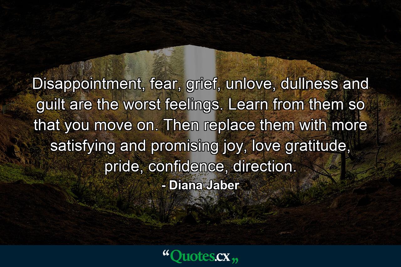 Disappointment, fear, grief, unlove, dullness and guilt are the worst feelings. Learn from them so that you move on. Then replace them with more satisfying and promising joy, love gratitude, pride, confidence, direction. - Quote by Diana Jaber