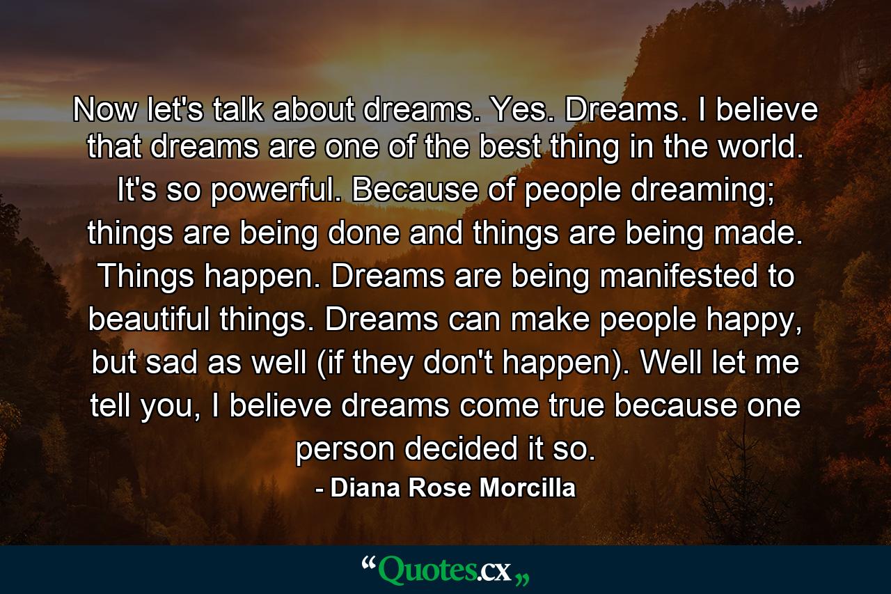 Now let's talk about dreams. Yes. Dreams. I believe that dreams are one of the best thing in the world. It's so powerful. Because of people dreaming; things are being done and things are being made. Things happen. Dreams are being manifested to beautiful things. Dreams can make people happy, but sad as well (if they don't happen). Well let me tell you, I believe dreams come true because one person decided it so. - Quote by Diana Rose Morcilla