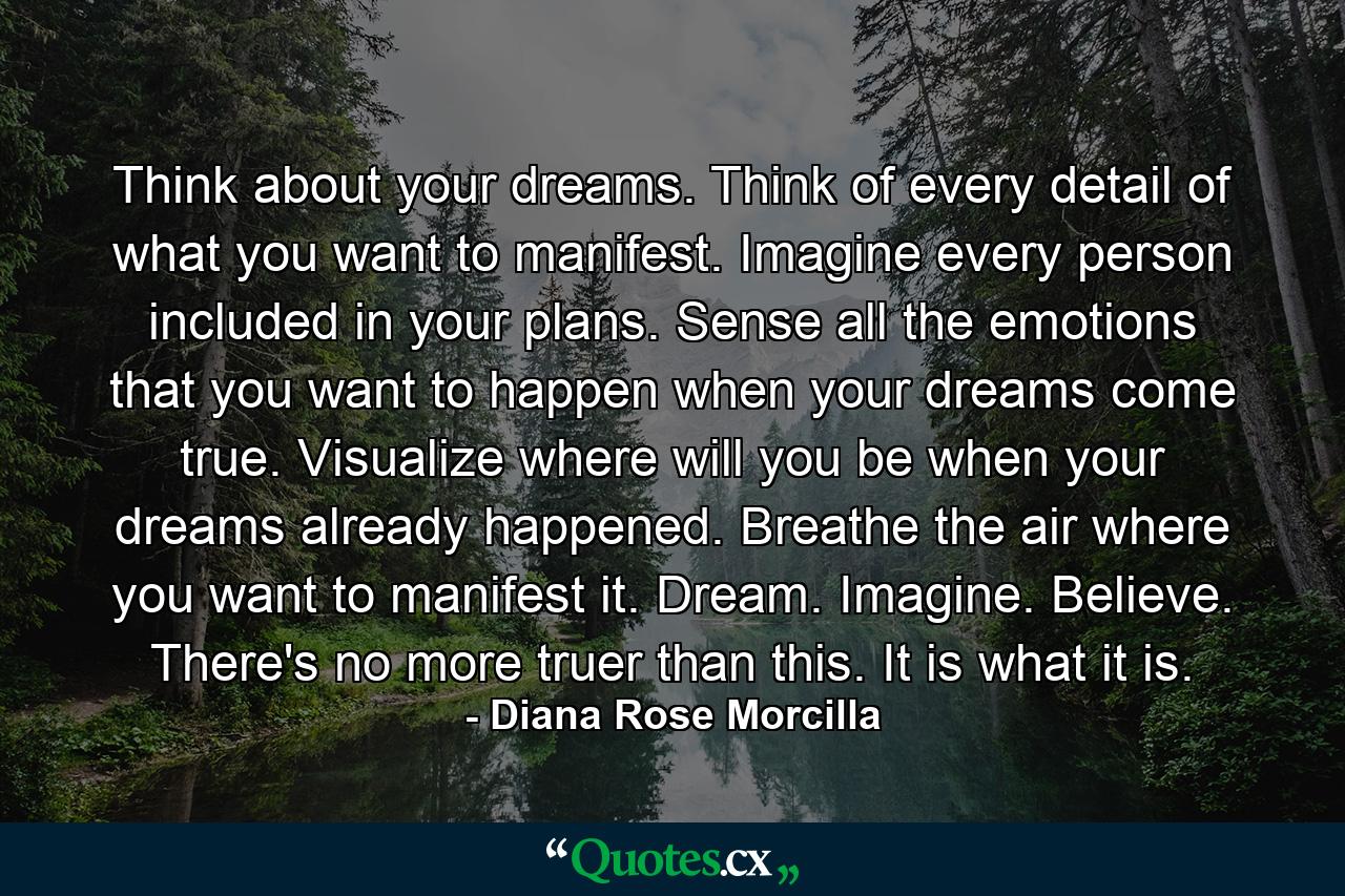 Think about your dreams. Think of every detail of what you want to manifest. Imagine every person included in your plans. Sense all the emotions that you want to happen when your dreams come true. Visualize where will you be when your dreams already happened. Breathe the air where you want to manifest it. Dream. Imagine. Believe. There's no more truer than this. It is what it is. - Quote by Diana Rose Morcilla