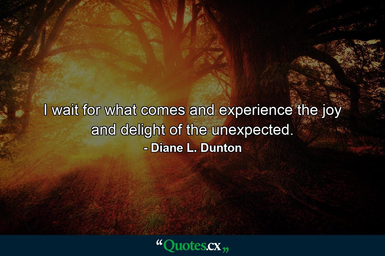 I wait for what comes and experience the joy and delight of the unexpected. - Quote by Diane L. Dunton