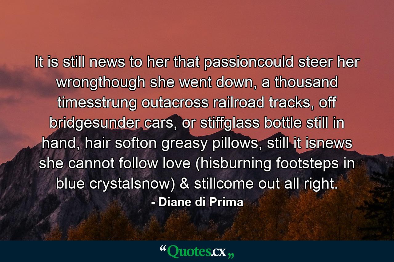 It is still news to her that passioncould steer her wrongthough she went down, a thousand timesstrung outacross railroad tracks, off bridgesunder cars, or stiffglass bottle still in hand, hair softon greasy pillows, still it isnews she cannot follow love (hisburning footsteps in blue crystalsnow) & stillcome out all right. - Quote by Diane di Prima