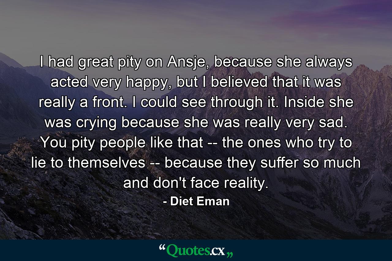 I had great pity on Ansje, because she always acted very happy, but I believed that it was really a front. I could see through it. Inside she was crying because she was really very sad. You pity people like that -- the ones who try to lie to themselves -- because they suffer so much and don't face reality. - Quote by Diet Eman