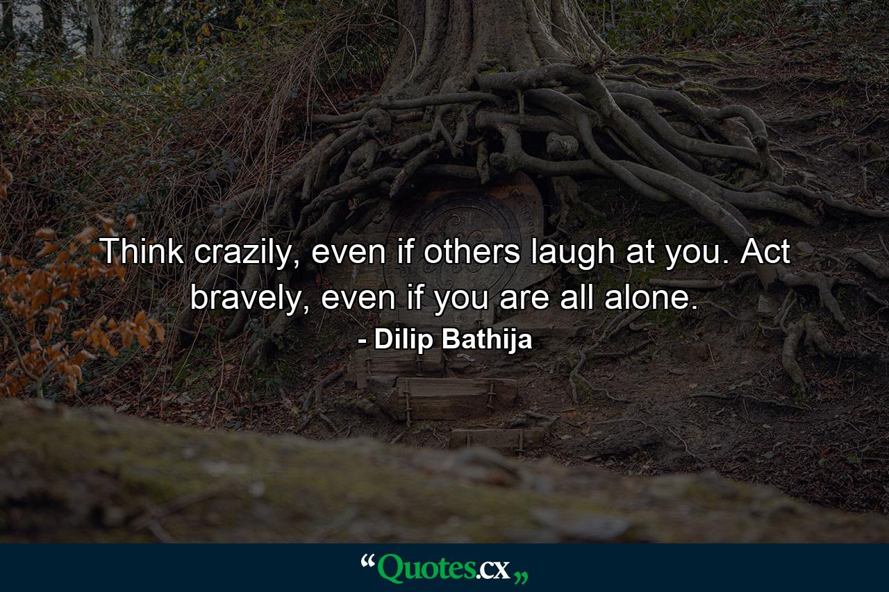 Think crazily, even if others laugh at you. Act bravely, even if you are all alone. - Quote by Dilip Bathija