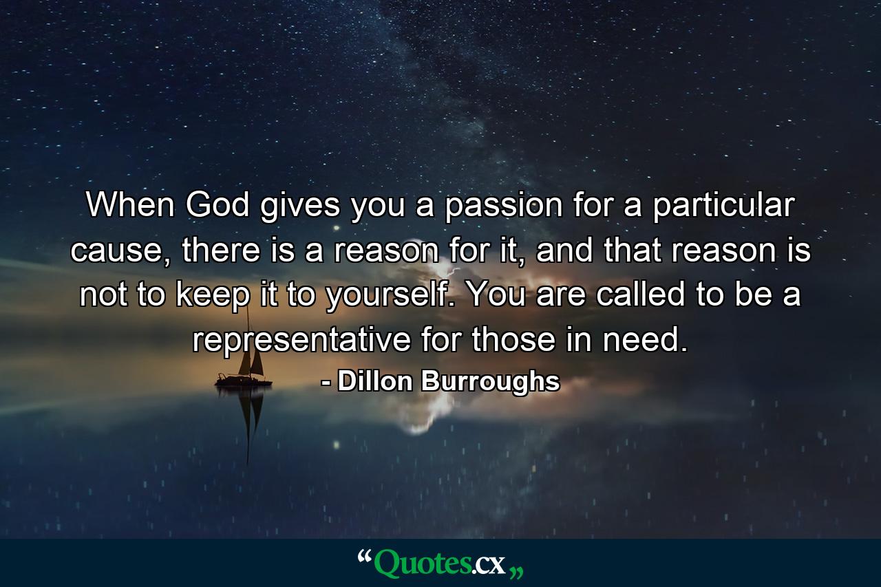 When God gives you a passion for a particular cause, there is a reason for it, and that reason is not to keep it to yourself. You are called to be a representative for those in need. - Quote by Dillon Burroughs