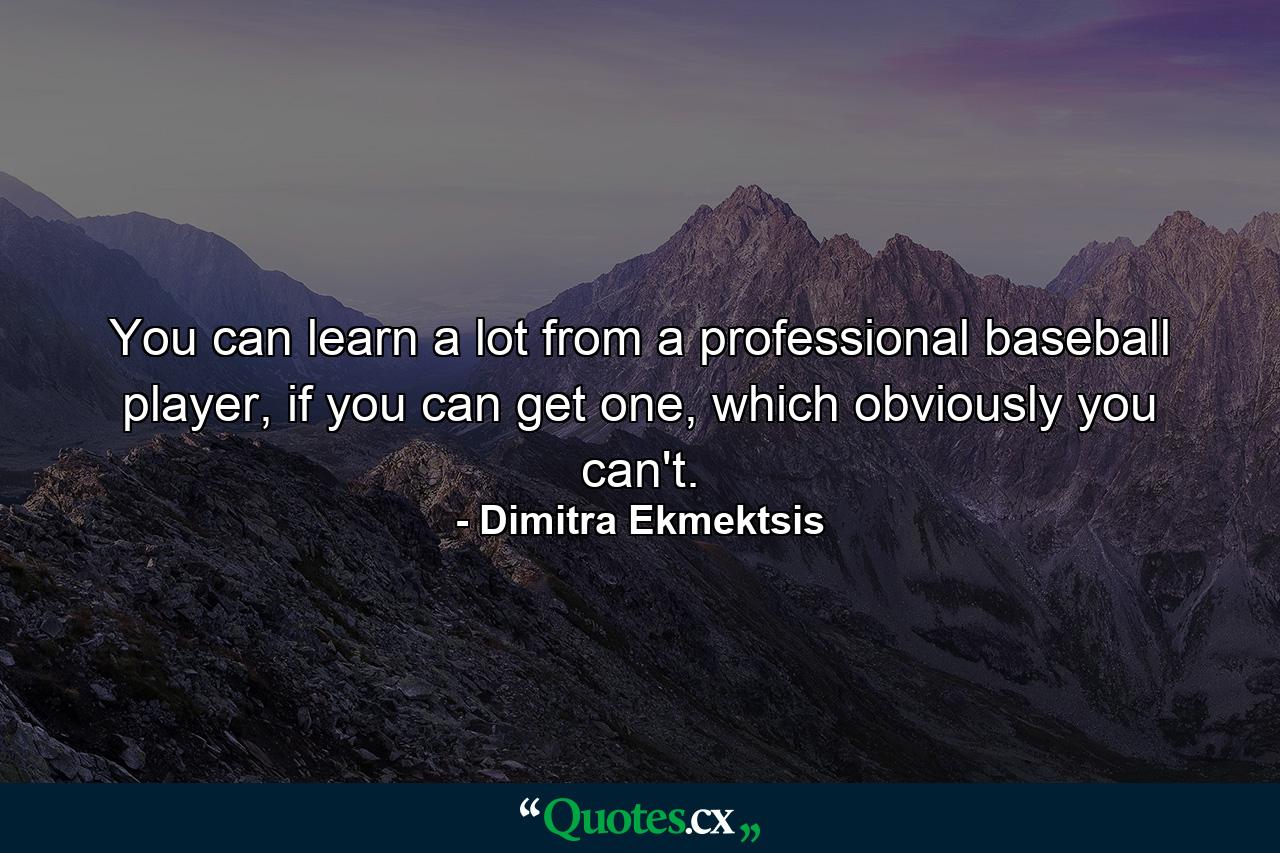 You can learn a lot from a professional baseball player, if you can get one, which obviously you can't. - Quote by Dimitra Ekmektsis