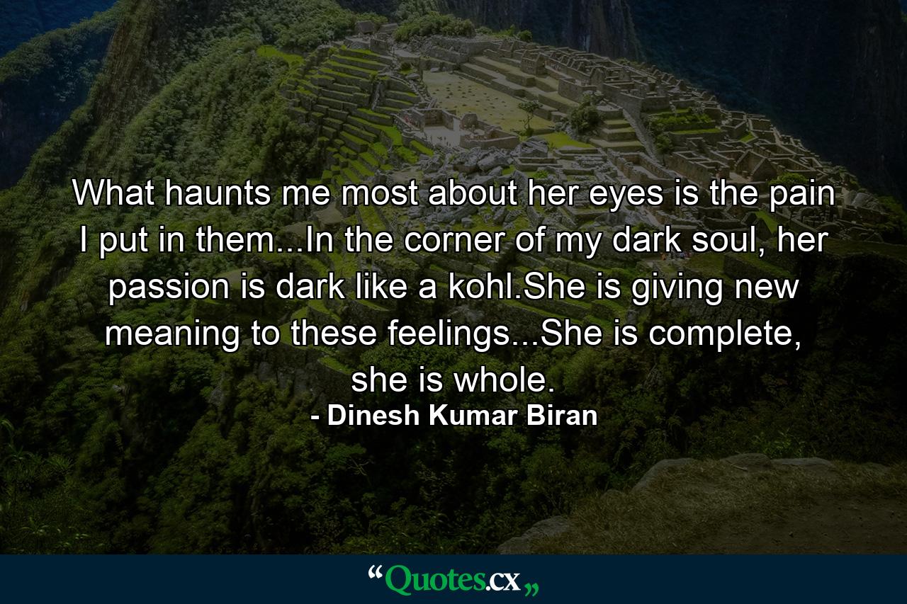 What haunts me most about her eyes is the pain I put in them...In the corner of my dark soul, her passion is dark like a kohl.She is giving new meaning to these feelings...She is complete, she is whole. - Quote by Dinesh Kumar Biran