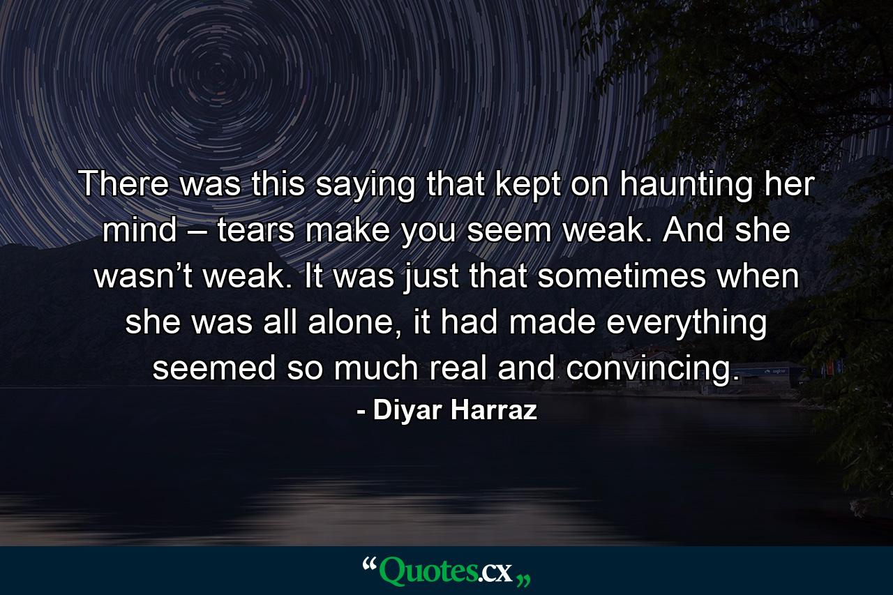 There was this saying that kept on haunting her mind – tears make you seem weak. And she wasn’t weak. It was just that sometimes when she was all alone, it had made everything seemed so much real and convincing. - Quote by Diyar Harraz