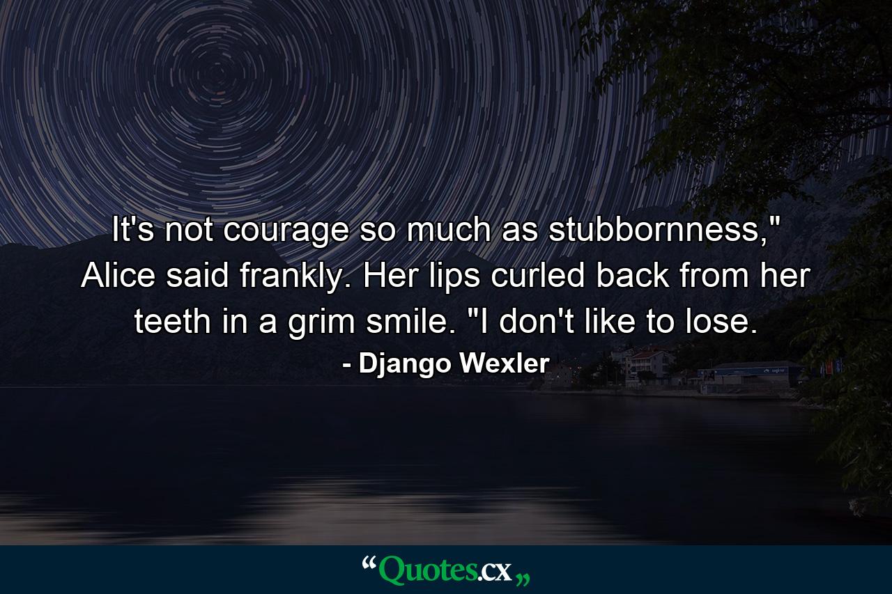 It's not courage so much as stubbornness,