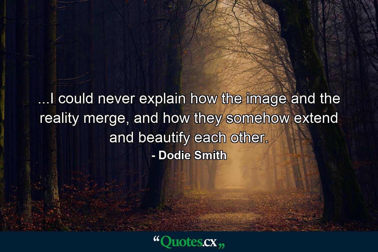 ...I could never explain how the image and the reality merge, and how they somehow extend and beautify each other. - Quote by Dodie Smith