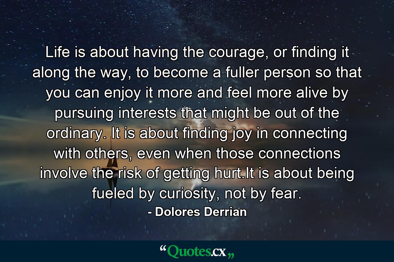 Life is about having the courage, or finding it along the way, to become a fuller person so that you can enjoy it more and feel more alive by pursuing interests that might be out of the ordinary. It is about finding joy in connecting with others, even when those connections involve the risk of getting hurt.It is about being fueled by curiosity, not by fear. - Quote by Dolores Derrian