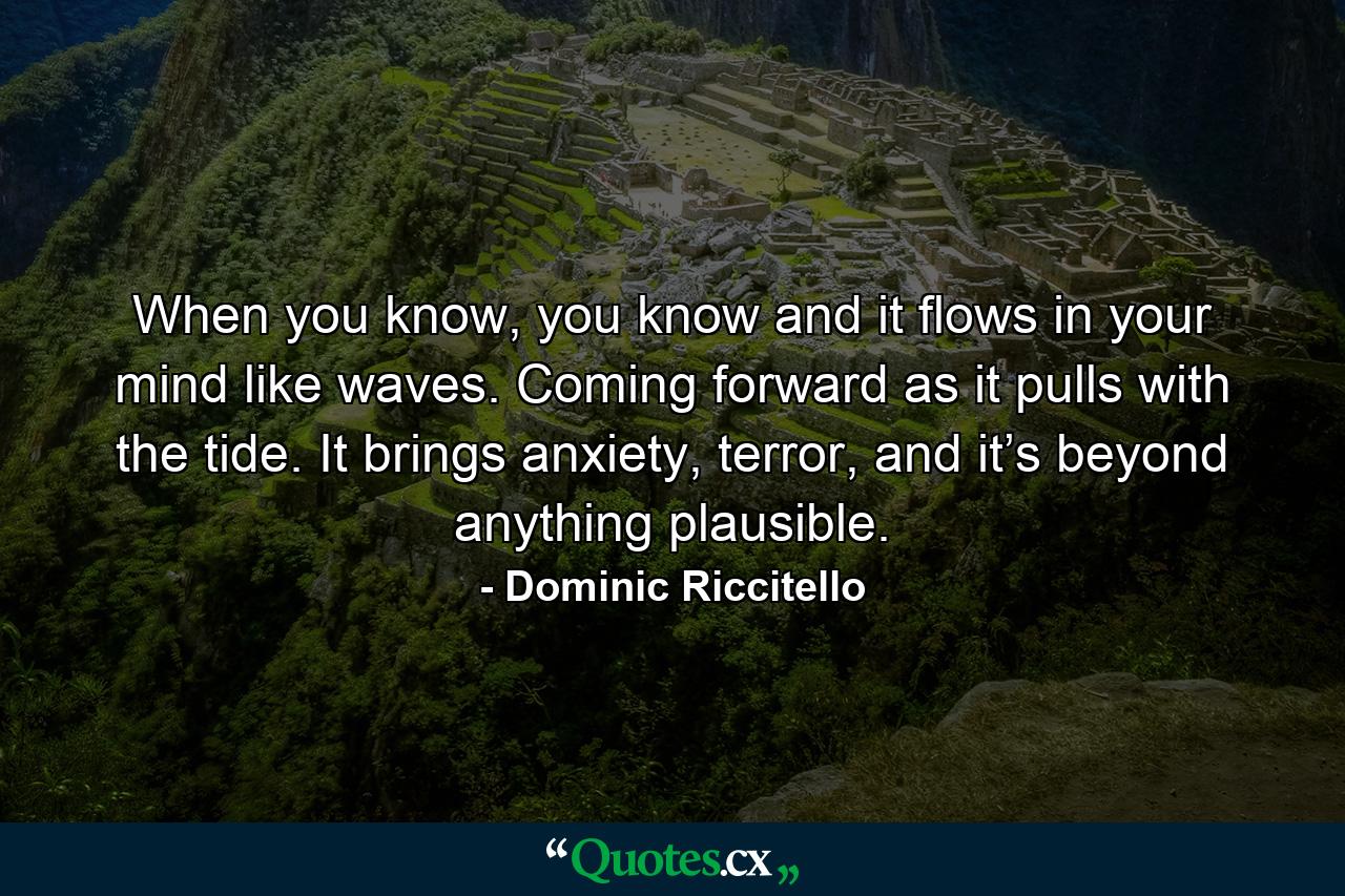 When you know, you know and it flows in your mind like waves. Coming forward as it pulls with the tide. It brings anxiety, terror, and it’s beyond anything plausible. - Quote by Dominic Riccitello