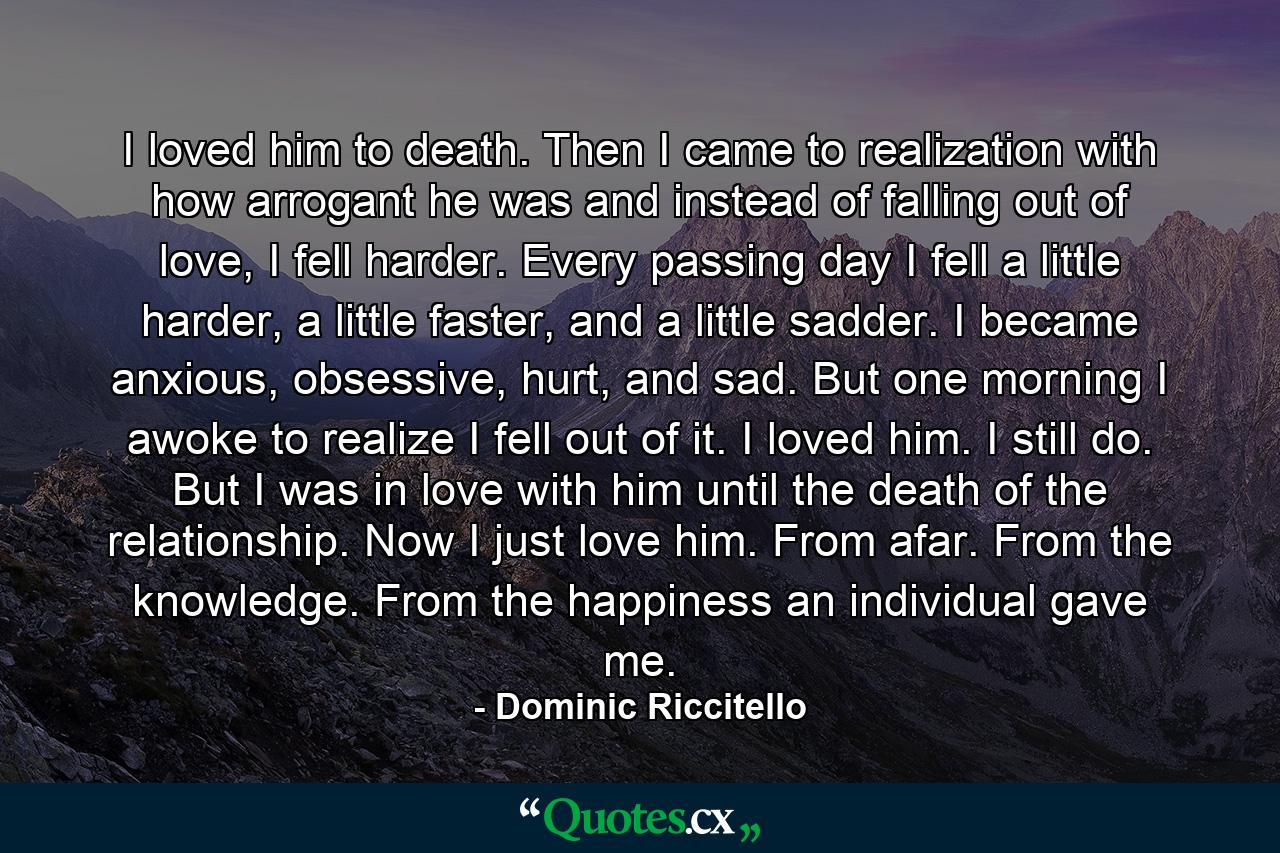 I loved him to death. Then I came to realization with how arrogant he was and instead of falling out of love, I fell harder. Every passing day I fell a little harder, a little faster, and a little sadder. I became anxious, obsessive, hurt, and sad. But one morning I awoke to realize I fell out of it. I loved him. I still do. But I was in love with him until the death of the relationship. Now I just love him. From afar. From the knowledge. From the happiness an individual gave me. - Quote by Dominic Riccitello