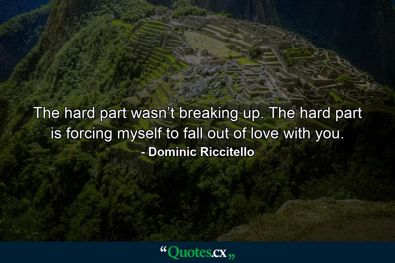 The hard part wasn’t breaking up. The hard part is forcing myself to fall out of love with you. - Quote by Dominic Riccitello