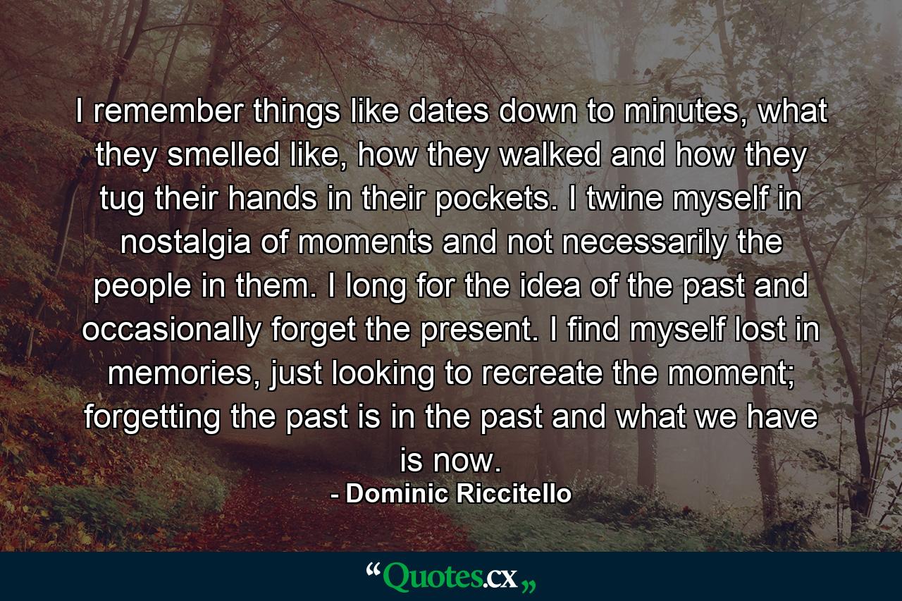 I remember things like dates down to minutes, what they smelled like, how they walked and how they tug their hands in their pockets. I twine myself in nostalgia of moments and not necessarily the people in them. I long for the idea of the past and occasionally forget the present. I find myself lost in memories, just looking to recreate the moment; forgetting the past is in the past and what we have is now. - Quote by Dominic Riccitello