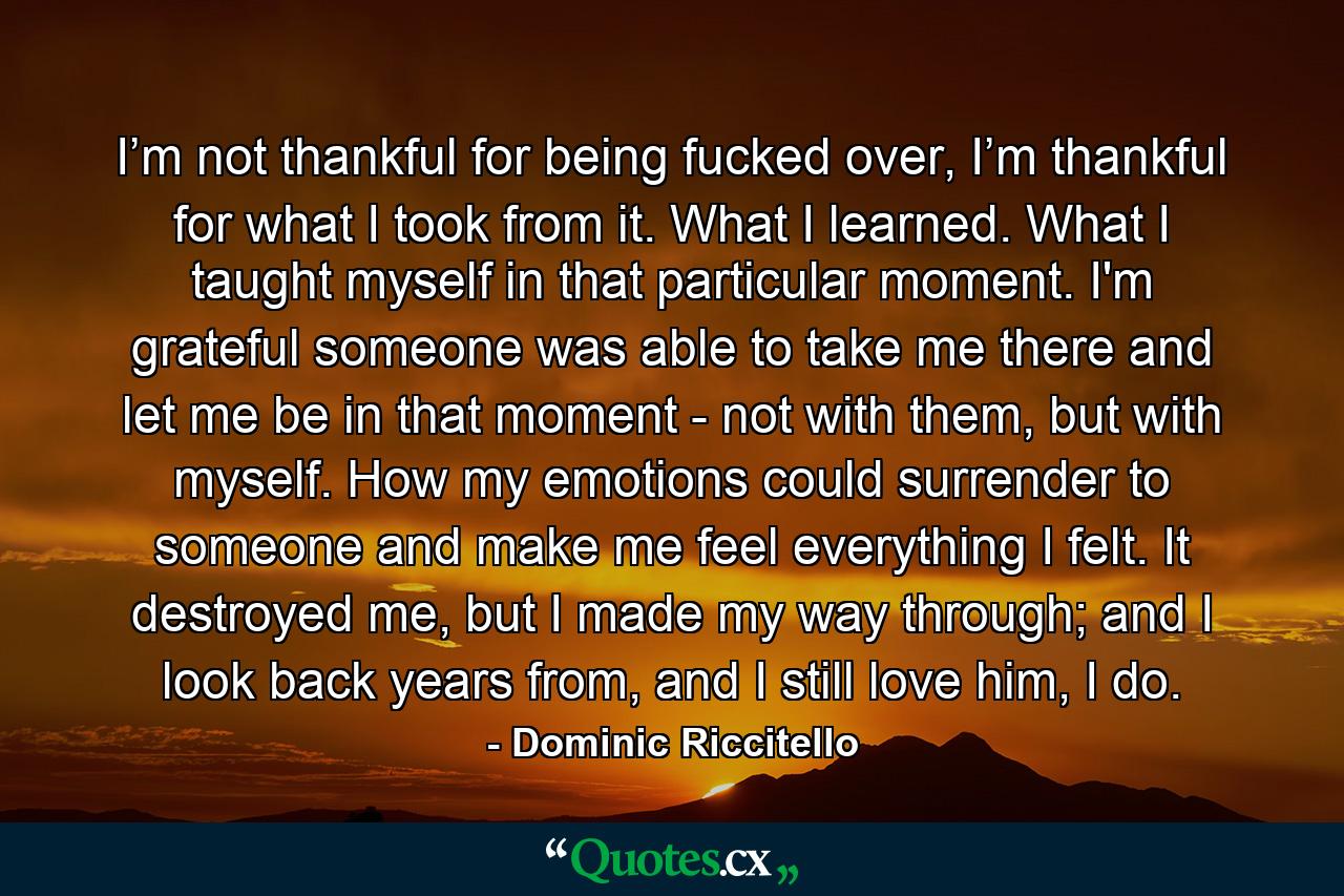 I’m not thankful for being fucked over, I’m thankful for what I took from it. What I learned. What I taught myself in that particular moment. I'm grateful someone was able to take me there and let me be in that moment - not with them, but with myself. How my emotions could surrender to someone and make me feel everything I felt. It destroyed me, but I made my way through; and I look back years from, and I still love him, I do. - Quote by Dominic Riccitello