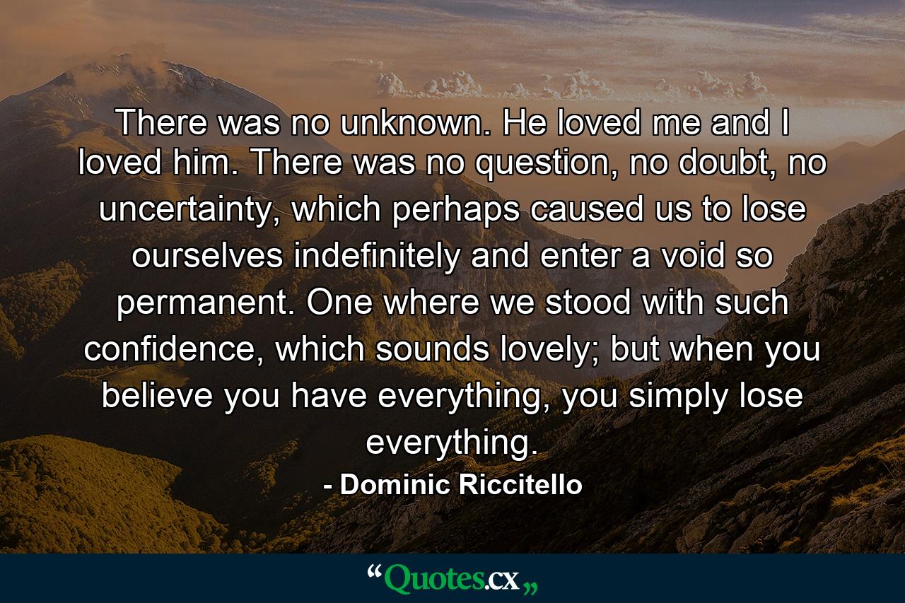 There was no unknown. He loved me and I loved him. There was no question, no doubt, no uncertainty, which perhaps caused us to lose ourselves indefinitely and enter a void so permanent. One where we stood with such confidence, which sounds lovely; but when you believe you have everything, you simply lose everything. - Quote by Dominic Riccitello