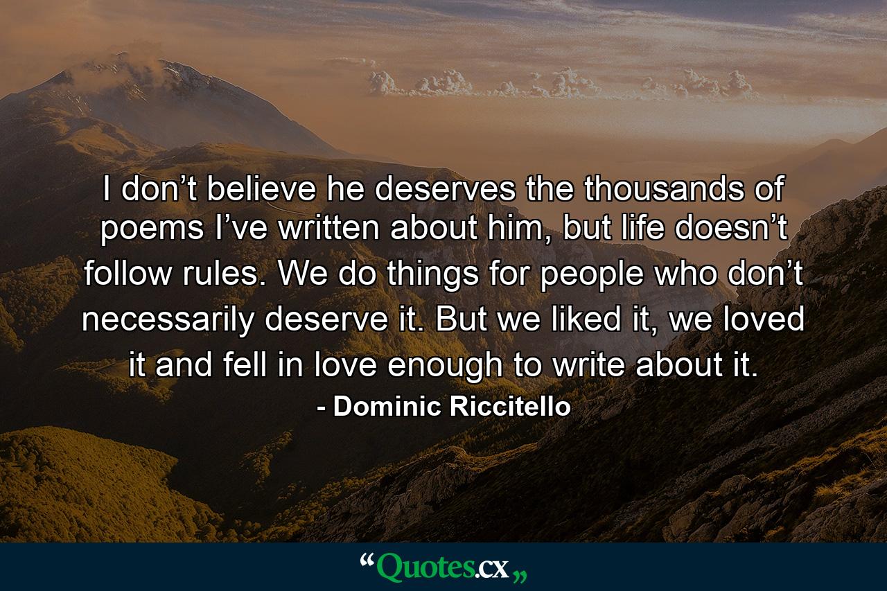 I don’t believe he deserves the thousands of poems I’ve written about him, but life doesn’t follow rules. We do things for people who don’t necessarily deserve it. But we liked it, we loved it and fell in love enough to write about it. - Quote by Dominic Riccitello