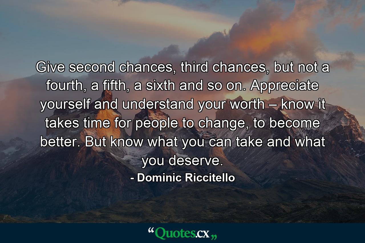 Give second chances, third chances, but not a fourth, a fifth, a sixth and so on. Appreciate yourself and understand your worth – know it takes time for people to change, to become better. But know what you can take and what you deserve. - Quote by Dominic Riccitello