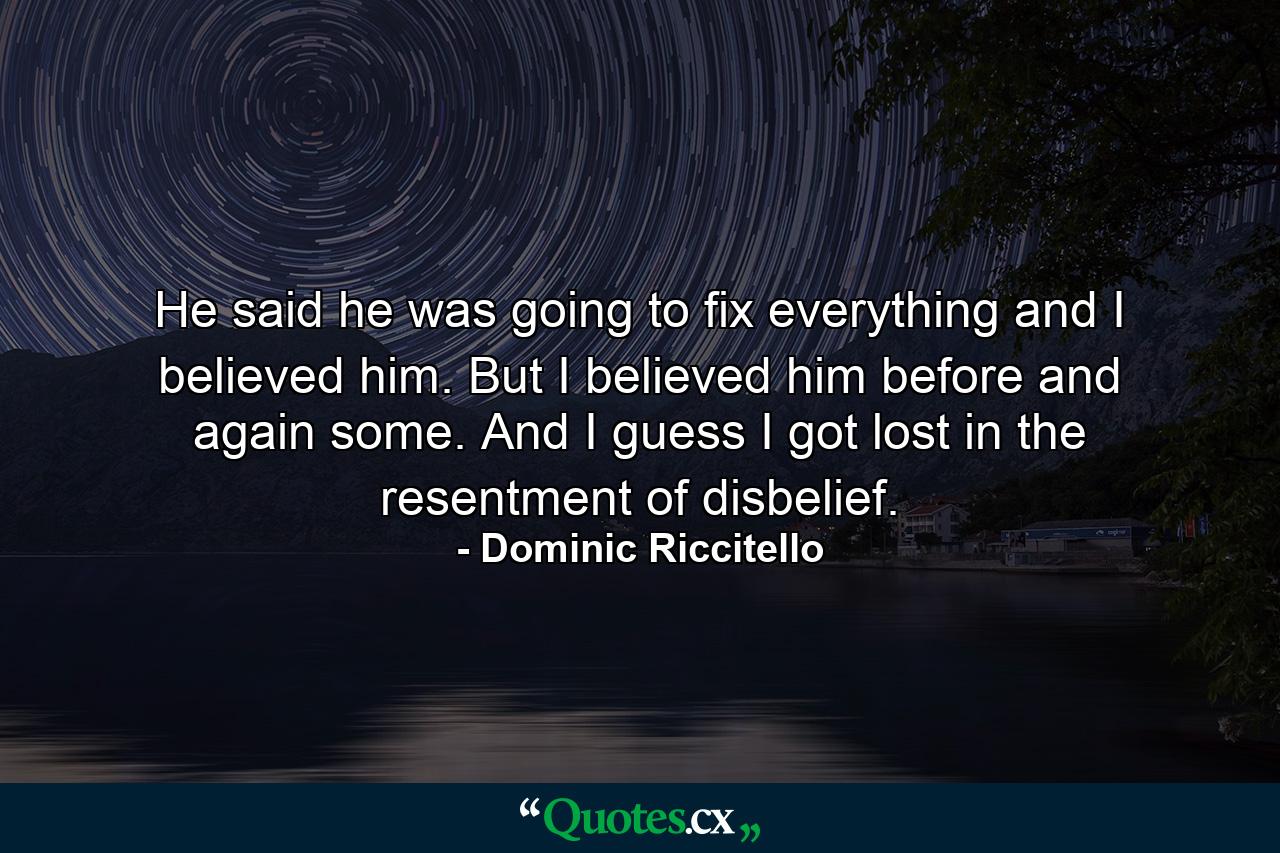 He said he was going to fix everything and I believed him. But I believed him before and again some. And I guess I got lost in the resentment of disbelief. - Quote by Dominic Riccitello