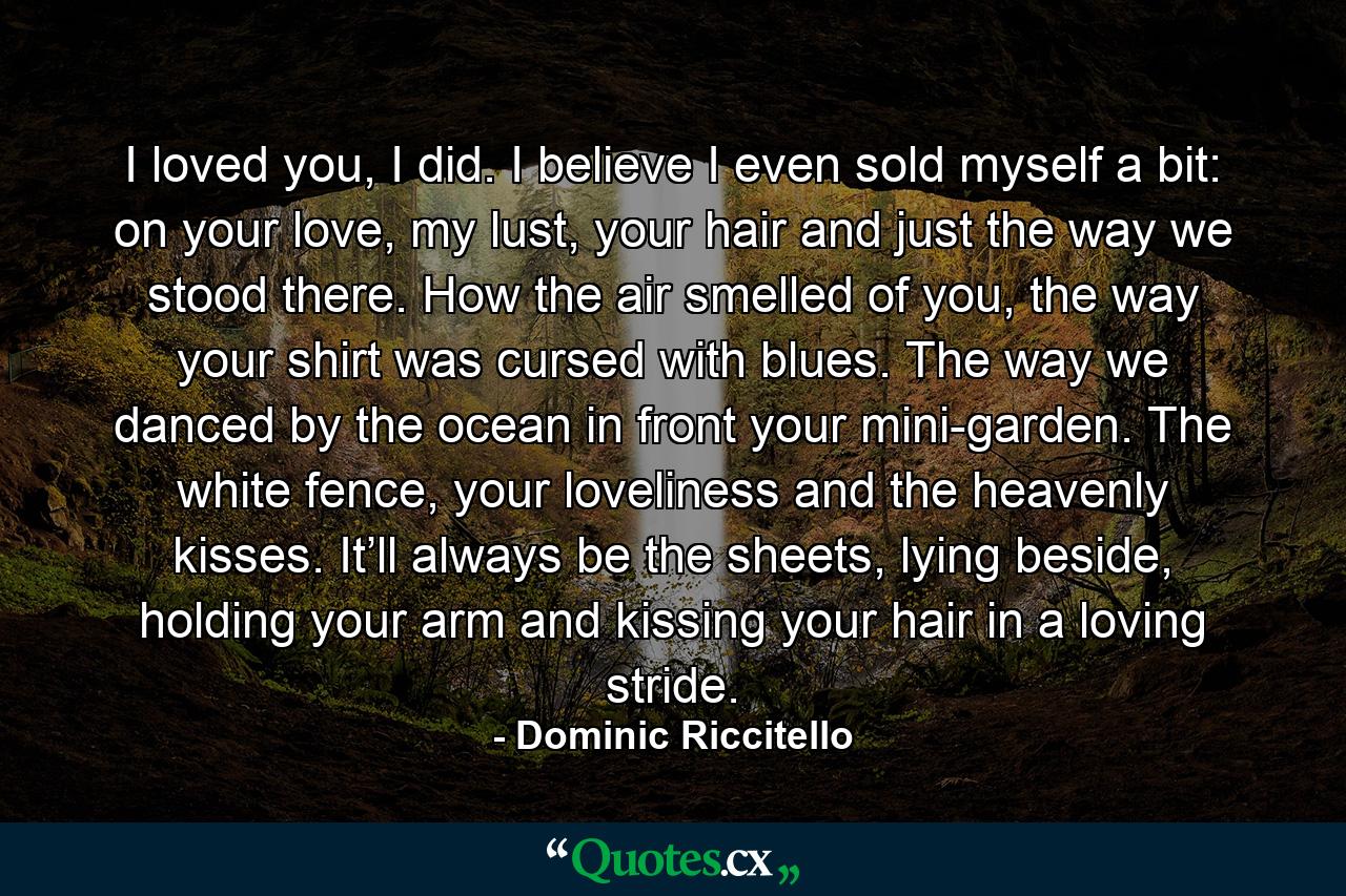 I loved you, I did. I believe I even sold myself a bit: on your love, my lust, your hair and just the way we stood there. How the air smelled of you, the way your shirt was cursed with blues. The way we danced by the ocean in front your mini-garden. The white fence, your loveliness and the heavenly kisses. It’ll always be the sheets, lying beside, holding your arm and kissing your hair in a loving stride. - Quote by Dominic Riccitello