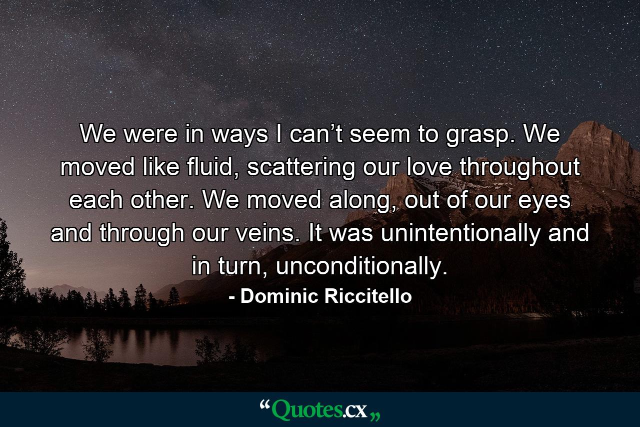 We were in ways I can’t seem to grasp. We moved like fluid, scattering our love throughout each other. We moved along, out of our eyes and through our veins. It was unintentionally and in turn, unconditionally. - Quote by Dominic Riccitello