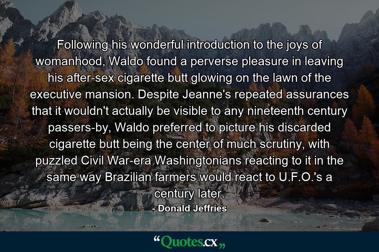 Following his wonderful introduction to the joys of womanhood, Waldo found a perverse pleasure in leaving his after-sex cigarette butt glowing on the lawn of the executive mansion. Despite Jeanne's repeated assurances that it wouldn't actually be visible to any nineteenth century passers-by, Waldo preferred to picture his discarded cigarette butt being the center of much scrutiny, with puzzled Civil War-era Washingtonians reacting to it in the same way Brazilian farmers would react to U.F.O.'s a century later. - Quote by Donald Jeffries