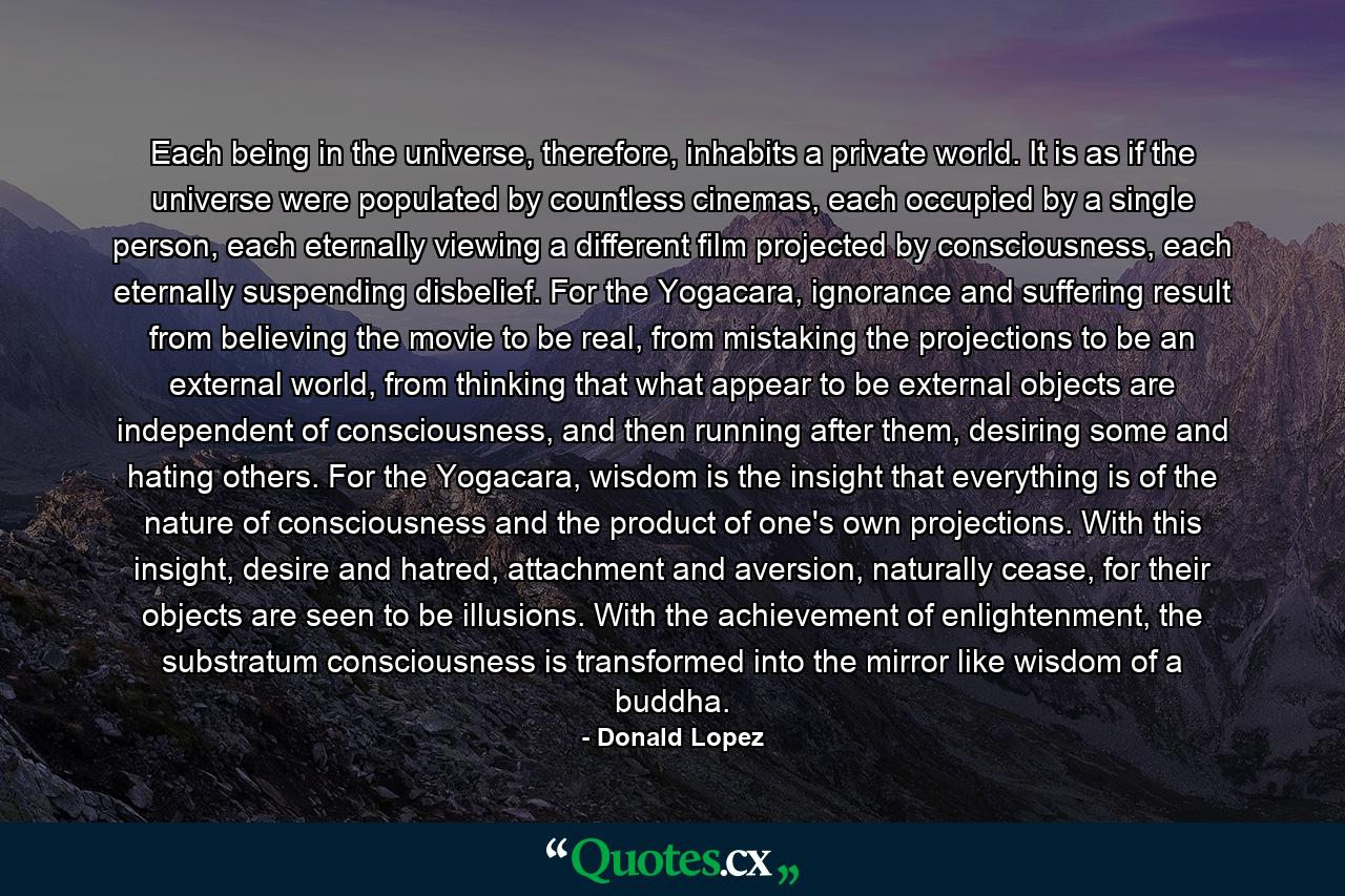 Each being in the universe, therefore, inhabits a private world. It is as if the universe were populated by countless cinemas, each occupied by a single person, each eternally viewing a different film projected by consciousness, each eternally suspending disbelief. For the Yogacara, ignorance and suffering result from believing the movie to be real, from mistaking the projections to be an external world, from thinking that what appear to be external objects are independent of consciousness, and then running after them, desiring some and hating others. For the Yogacara, wisdom is the insight that everything is of the nature of consciousness and the product of one's own projections. With this insight, desire and hatred, attachment and aversion, naturally cease, for their objects are seen to be illusions. With the achievement of enlightenment, the substratum consciousness is transformed into the mirror like wisdom of a buddha. - Quote by Donald Lopez