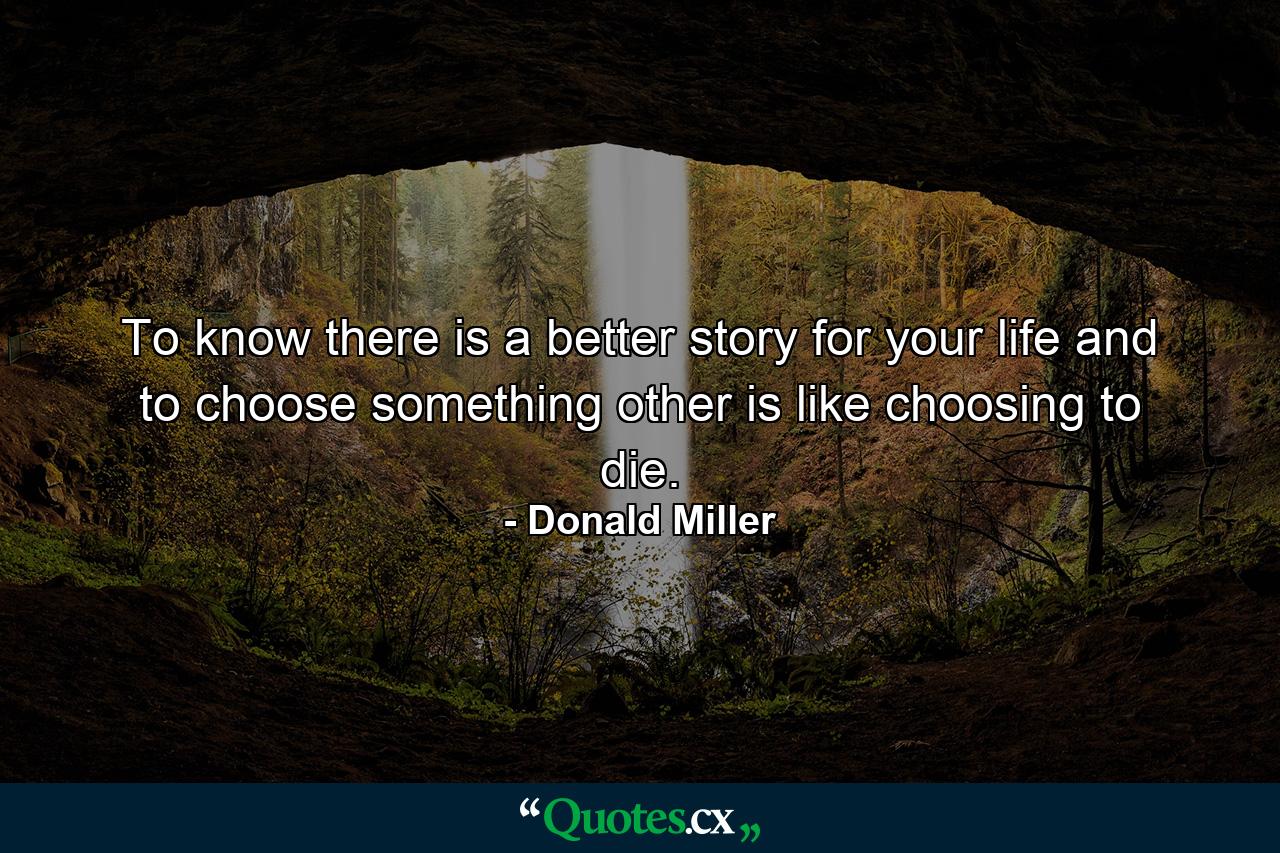 To know there is a better story for your life and to choose something other is like choosing to die. - Quote by Donald Miller