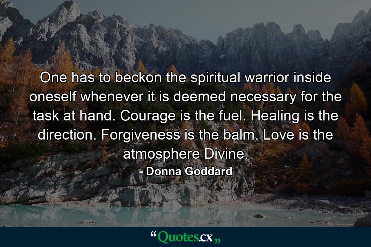 One has to beckon the spiritual warrior inside oneself whenever it is deemed necessary for the task at hand. Courage is the fuel. Healing is the direction. Forgiveness is the balm. Love is the atmosphere Divine. - Quote by Donna Goddard