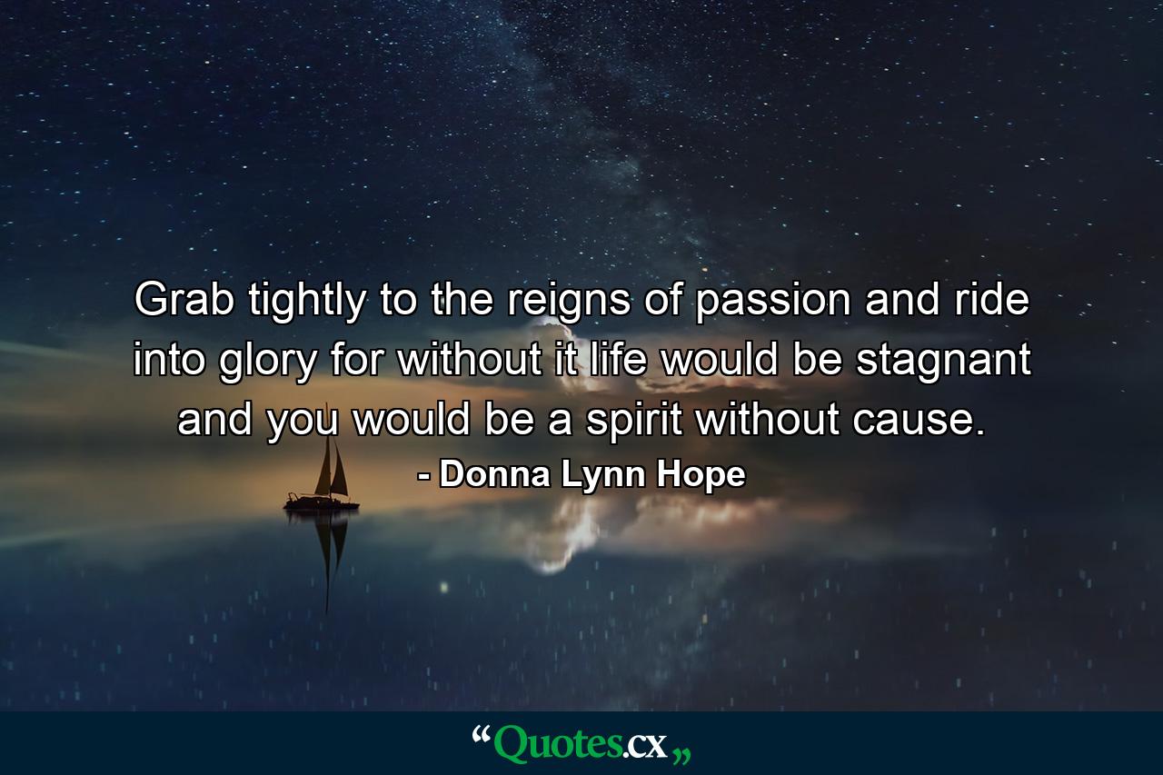 Grab tightly to the reigns of passion and ride into glory for without it life would be stagnant and you would be a spirit without cause. - Quote by Donna Lynn Hope