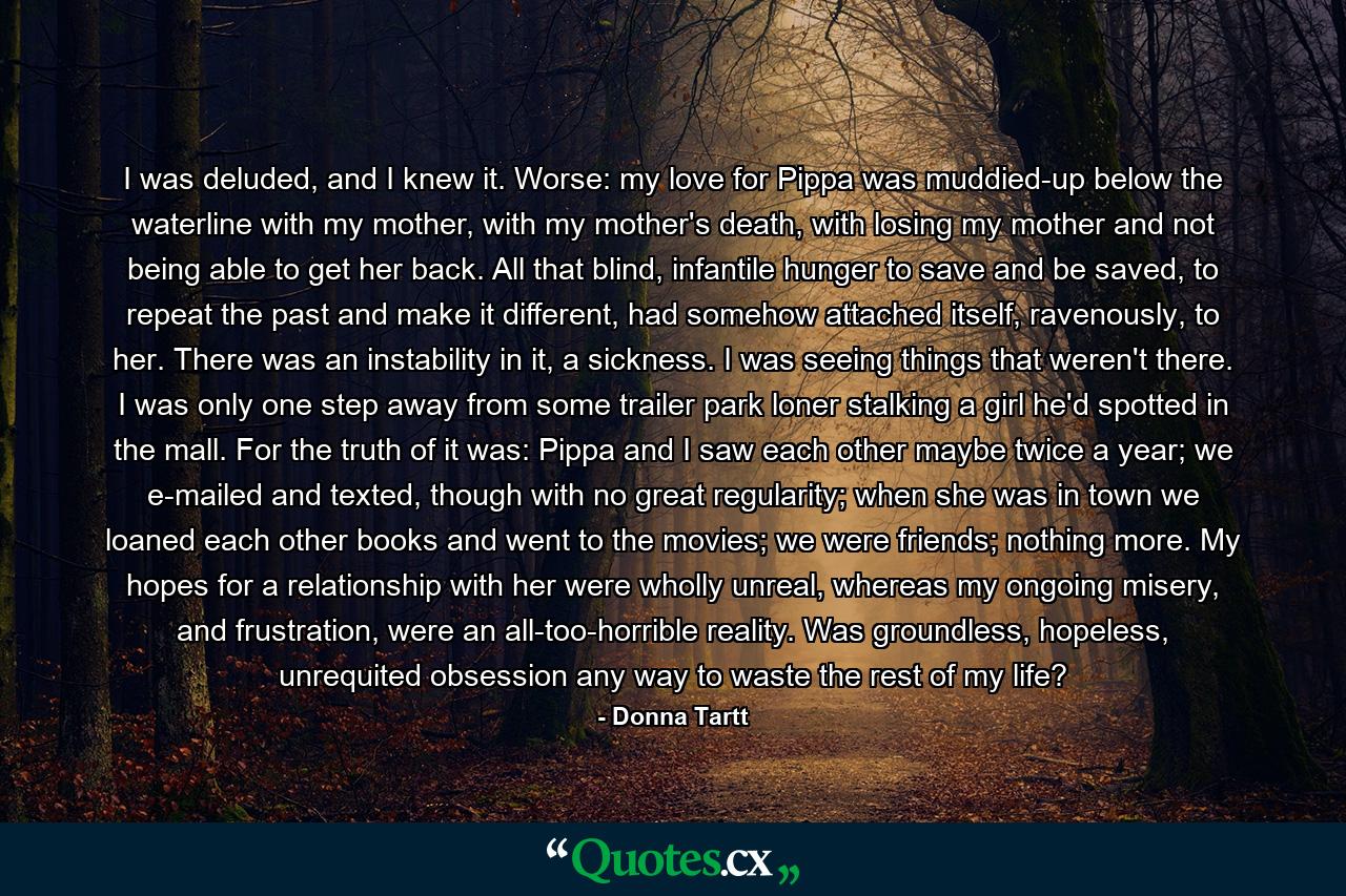 I was deluded, and I knew it. Worse: my love for Pippa was muddied-up below the waterline with my mother, with my mother's death, with losing my mother and not being able to get her back. All that blind, infantile hunger to save and be saved, to repeat the past and make it different, had somehow attached itself, ravenously, to her. There was an instability in it, a sickness. I was seeing things that weren't there. I was only one step away from some trailer park loner stalking a girl he'd spotted in the mall. For the truth of it was: Pippa and I saw each other maybe twice a year; we e-mailed and texted, though with no great regularity; when she was in town we loaned each other books and went to the movies; we were friends; nothing more. My hopes for a relationship with her were wholly unreal, whereas my ongoing misery, and frustration, were an all-too-horrible reality. Was groundless, hopeless, unrequited obsession any way to waste the rest of my life? - Quote by Donna Tartt