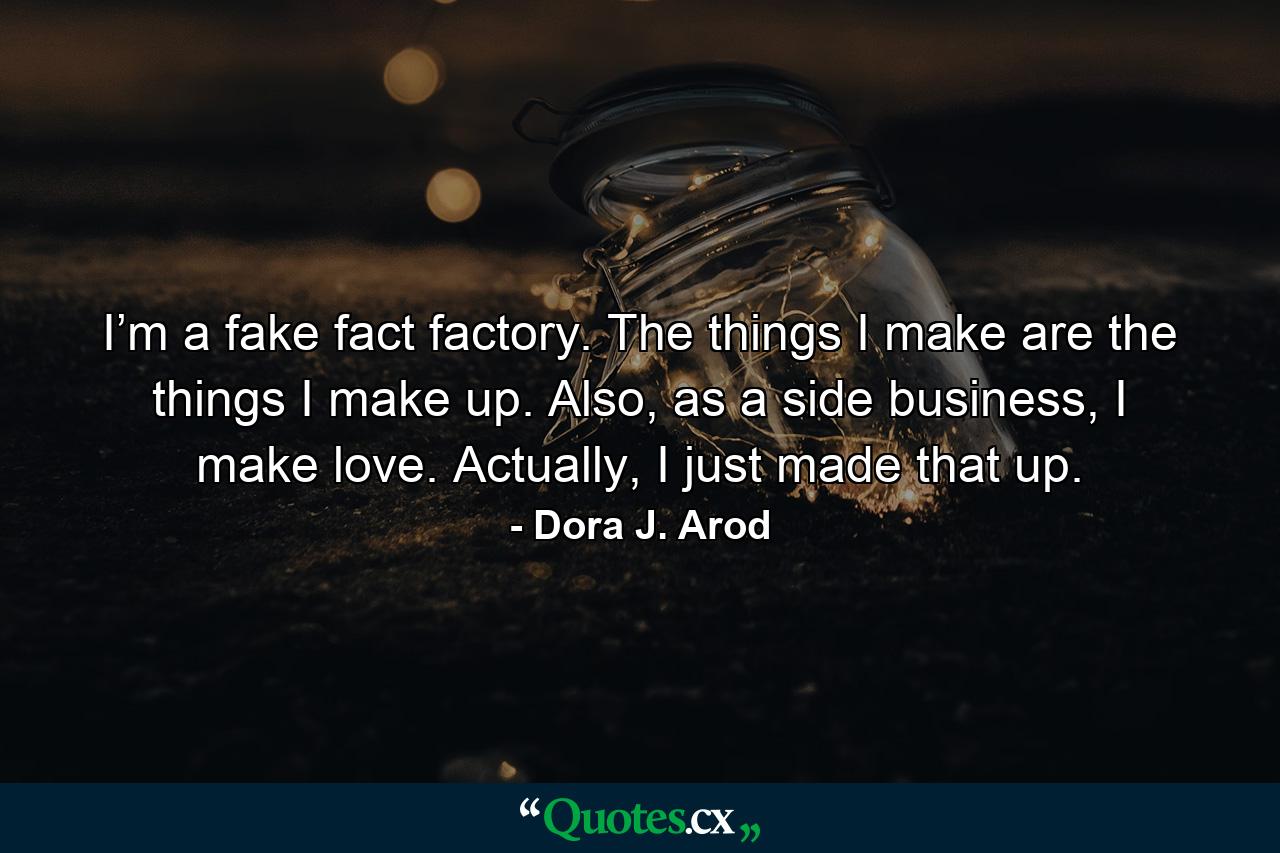 I’m a fake fact factory. The things I make are the things I make up. Also, as a side business, I make love. Actually, I just made that up. - Quote by Dora J. Arod