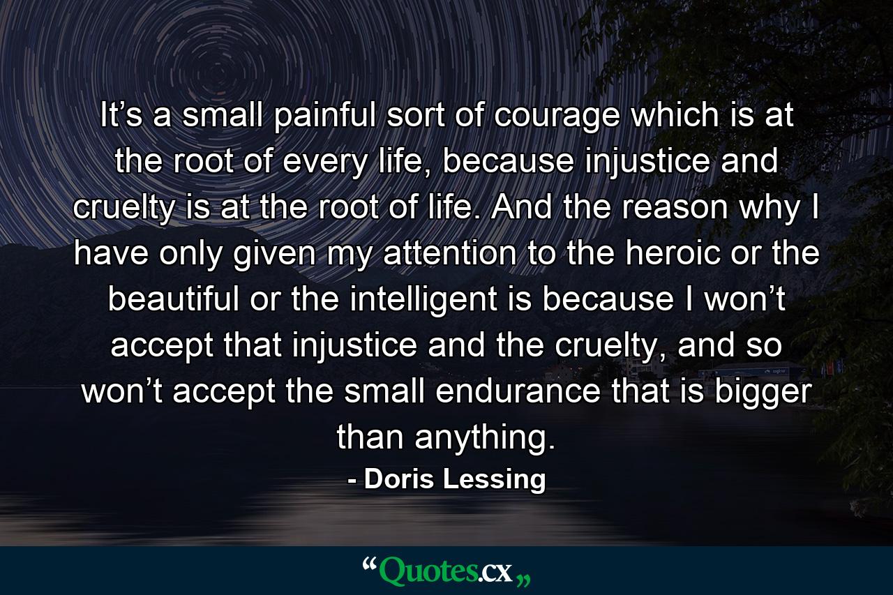 It’s a small painful sort of courage which is at the root of every life, because injustice and cruelty is at the root of life. And the reason why I have only given my attention to the heroic or the beautiful or the intelligent is because I won’t accept that injustice and the cruelty, and so won’t accept the small endurance that is bigger than anything. - Quote by Doris Lessing