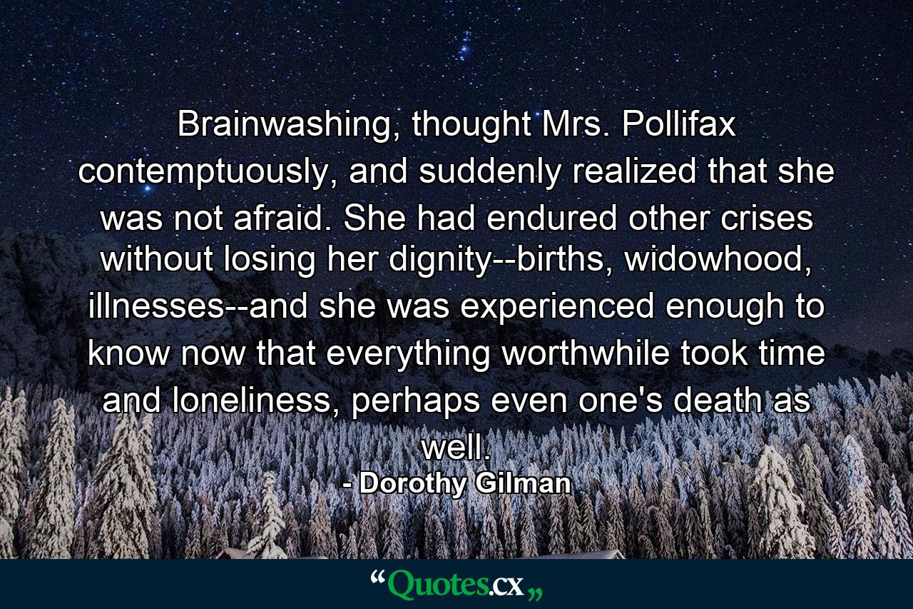 Brainwashing, thought Mrs. Pollifax contemptuously, and suddenly realized that she was not afraid. She had endured other crises without losing her dignity--births, widowhood, illnesses--and she was experienced enough to know now that everything worthwhile took time and loneliness, perhaps even one's death as well. - Quote by Dorothy Gilman