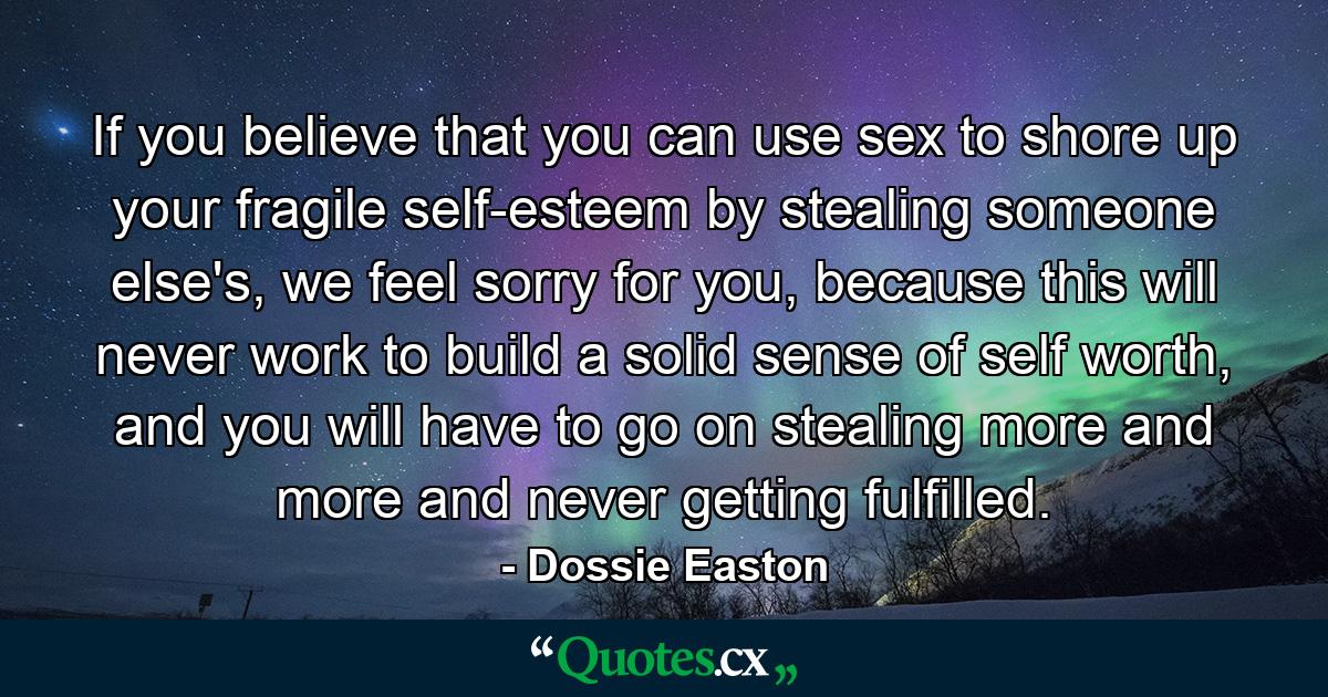 If you believe that you can use sex to shore up your fragile self-esteem by stealing someone else's, we feel sorry for you, because this will never work to build a solid sense of self worth, and you will have to go on stealing more and more and never getting fulfilled. - Quote by Dossie Easton