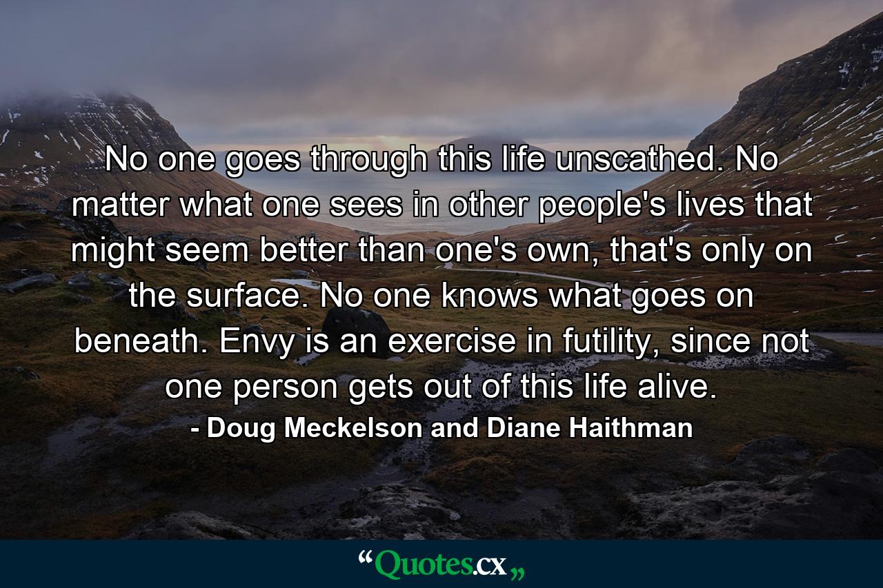 No one goes through this life unscathed. No matter what one sees in other people's lives that might seem better than one's own, that's only on the surface. No one knows what goes on beneath. Envy is an exercise in futility, since not one person gets out of this life alive. - Quote by Doug Meckelson and Diane Haithman