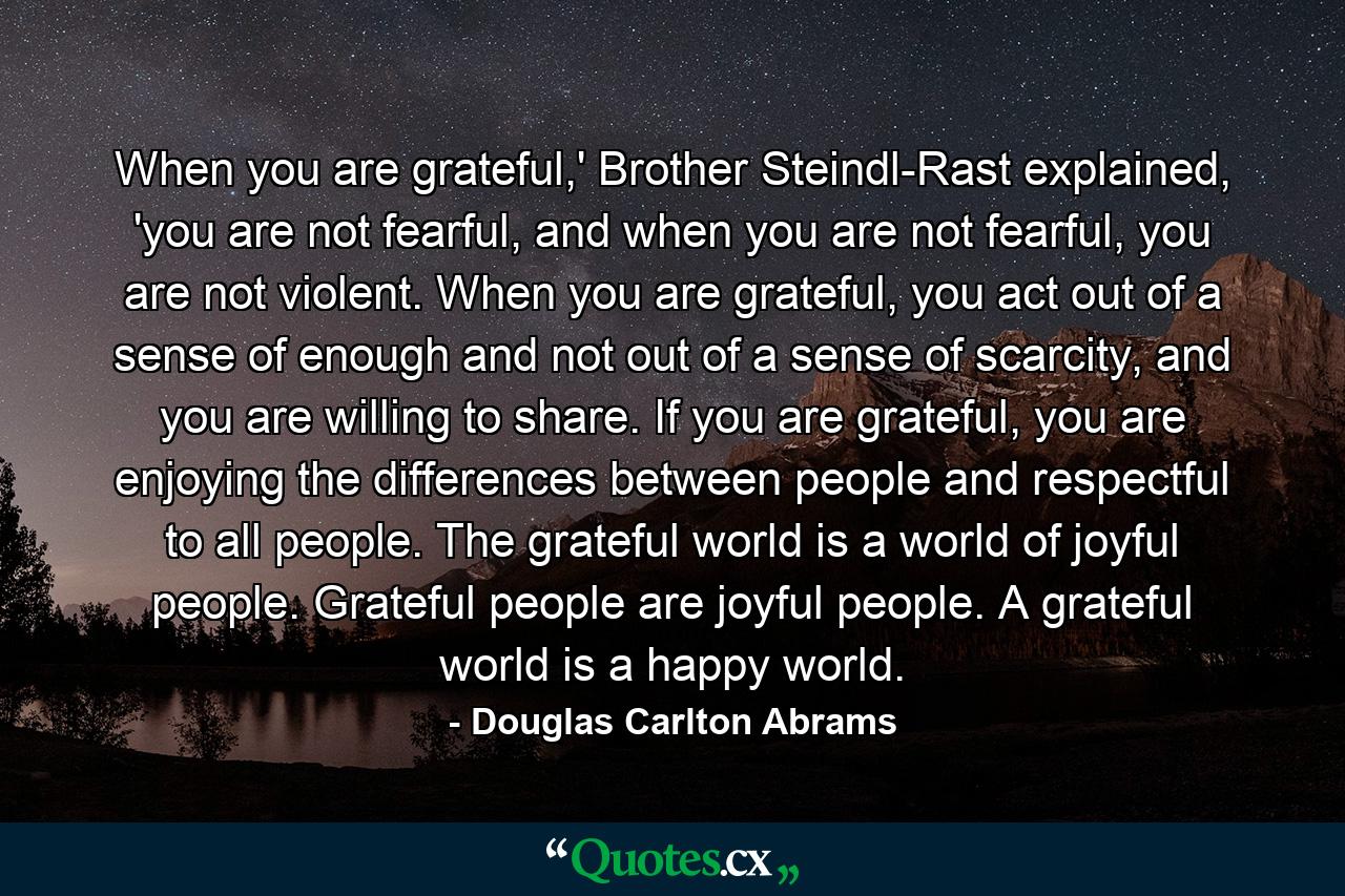 When you are grateful,' Brother Steindl-Rast explained, 'you are not fearful, and when you are not fearful, you are not violent. When you are grateful, you act out of a sense of enough and not out of a sense of scarcity, and you are willing to share. If you are grateful, you are enjoying the differences between people and respectful to all people. The grateful world is a world of joyful people. Grateful people are joyful people. A grateful world is a happy world. - Quote by Douglas Carlton Abrams