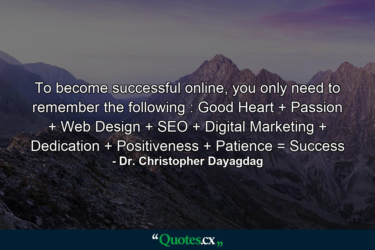 To become successful online, you only need to remember the following : Good Heart + Passion + Web Design + SEO + Digital Marketing + Dedication + Positiveness + Patience = Success - Quote by Dr. Christopher Dayagdag