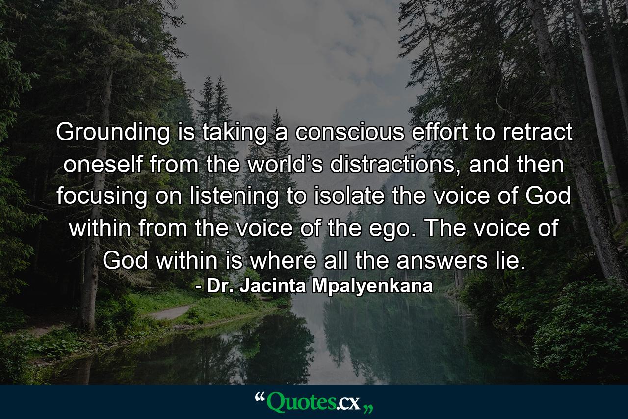 Grounding is taking a conscious effort to retract oneself from the world’s distractions, and then focusing on listening to isolate the voice of God within from the voice of the ego. The voice of God within is where all the answers lie. - Quote by Dr. Jacinta Mpalyenkana