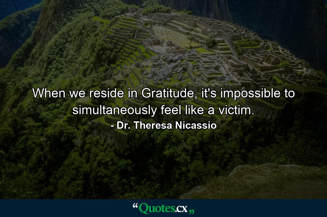 When we reside in Gratitude, it's impossible to simultaneously feel like a victim. - Quote by Dr. Theresa Nicassio