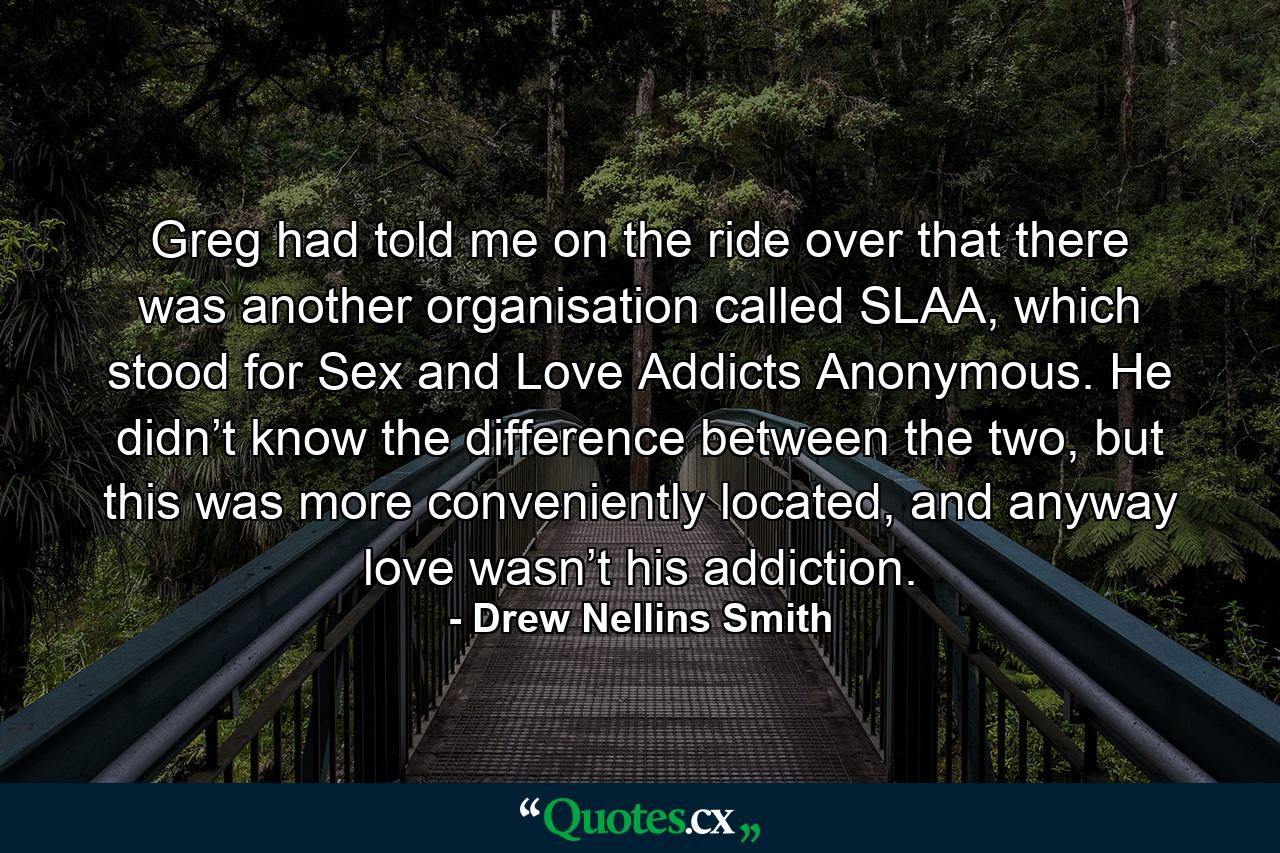 Greg had told me on the ride over that there was another organisation called SLAA, which stood for Sex and Love Addicts Anonymous. He didn’t know the difference between the two, but this was more conveniently located, and anyway love wasn’t his addiction. - Quote by Drew Nellins Smith