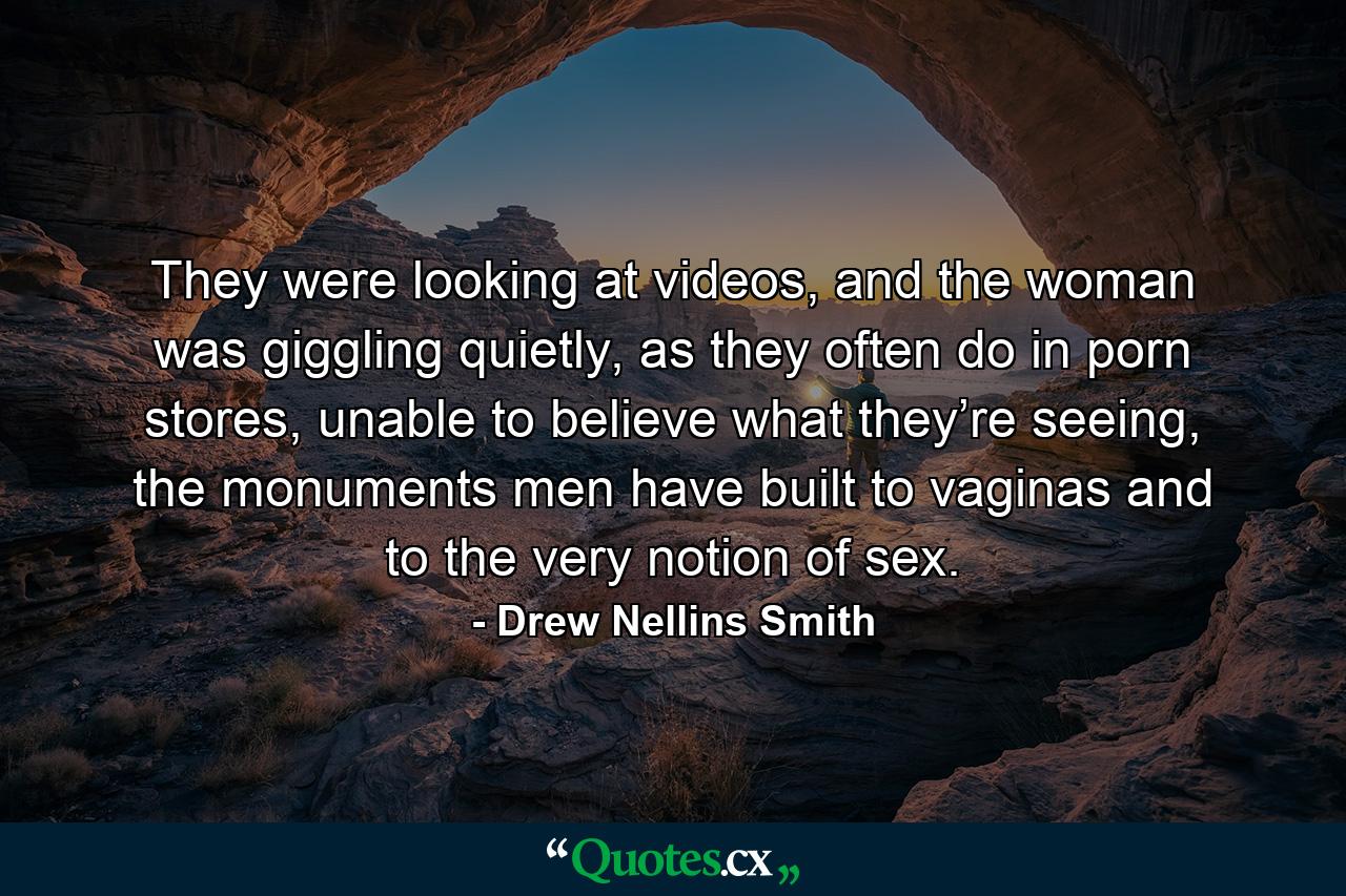 They were looking at videos, and the woman was giggling quietly, as they often do in porn stores, unable to believe what they’re seeing, the monuments men have built to vaginas and to the very notion of sex. - Quote by Drew Nellins Smith