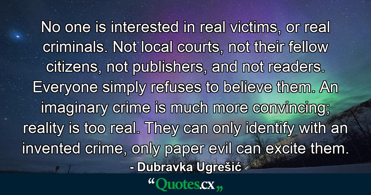 No one is interested in real victims, or real criminals. Not local courts, not their fellow citizens, not publishers, and not readers. Everyone simply refuses to believe them. An imaginary crime is much more convincing; reality is too real. They can only identify with an invented crime, only paper evil can excite them. - Quote by Dubravka Ugrešić