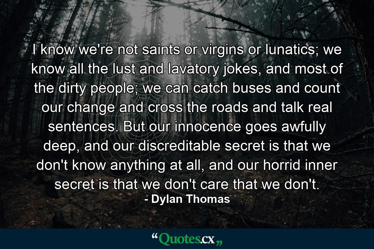 I know we're not saints or virgins or lunatics; we know all the lust and lavatory jokes, and most of the dirty people; we can catch buses and count our change and cross the roads and talk real sentences. But our innocence goes awfully deep, and our discreditable secret is that we don't know anything at all, and our horrid inner secret is that we don't care that we don't. - Quote by Dylan Thomas