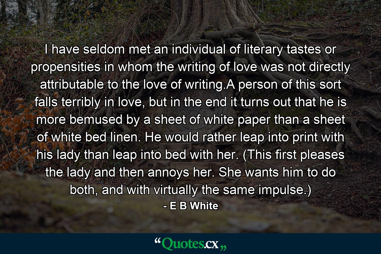 I have seldom met an individual of literary tastes or propensities in whom the writing of love was not directly attributable to the love of writing.A person of this sort falls terribly in love, but in the end it turns out that he is more bemused by a sheet of white paper than a sheet of white bed linen. He would rather leap into print with his lady than leap into bed with her. (This first pleases the lady and then annoys her. She wants him to do both, and with virtually the same impulse.) - Quote by E B White