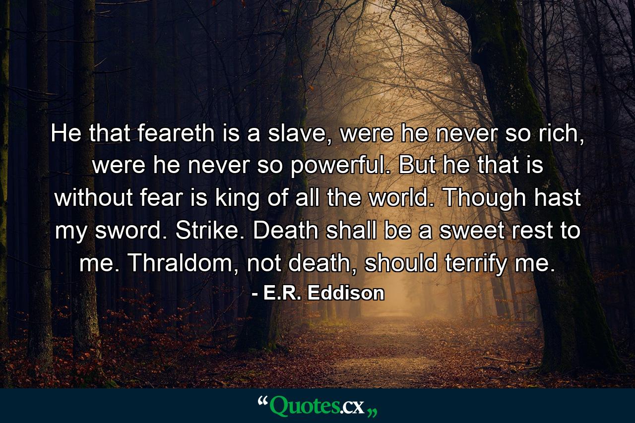 He that feareth is a slave, were he never so rich, were he never so powerful. But he that is without fear is king of all the world. Though hast my sword. Strike. Death shall be a sweet rest to me. Thraldom, not death, should terrify me. - Quote by E.R. Eddison