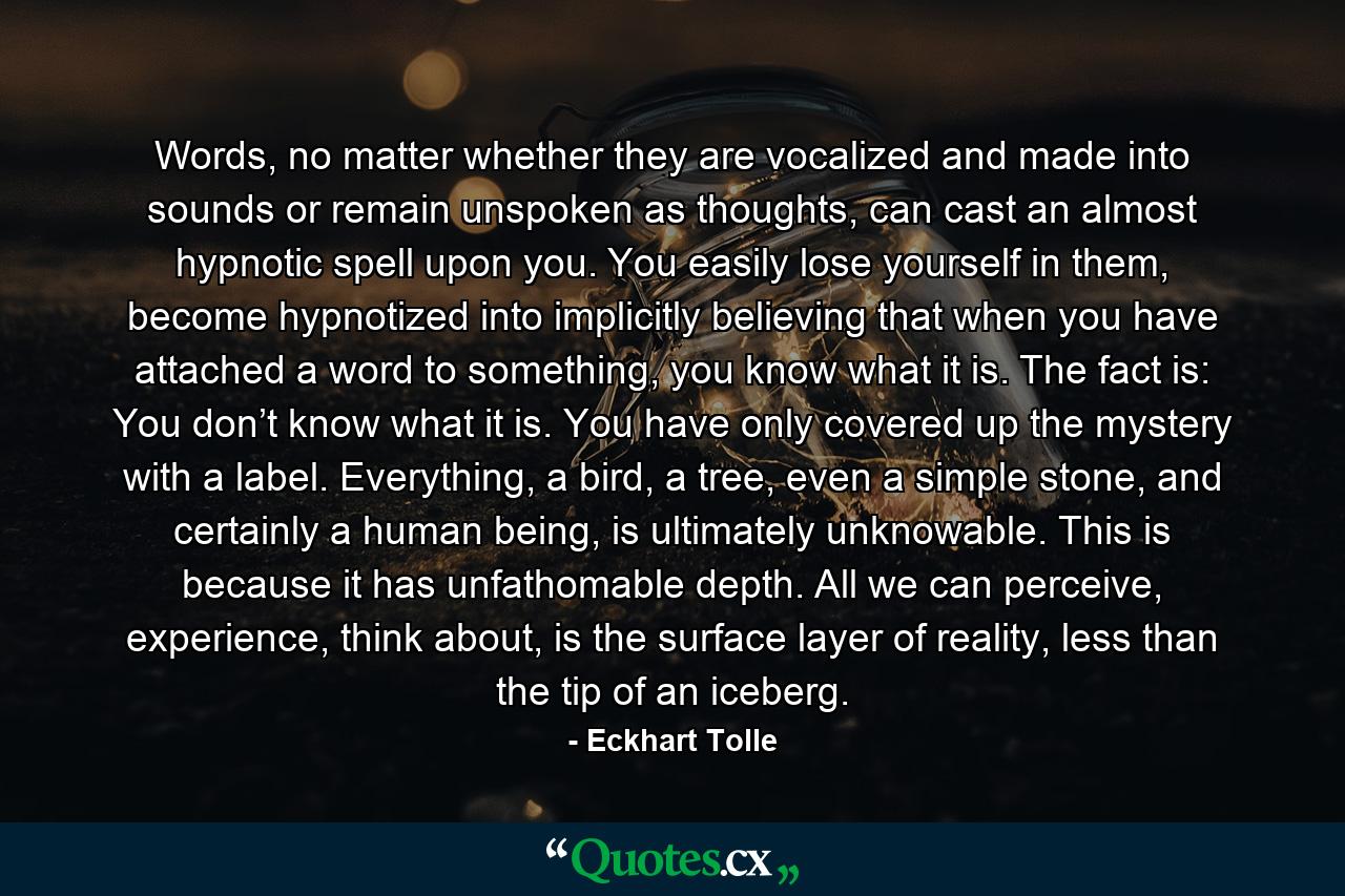 Words, no matter whether they are vocalized and made into sounds or remain unspoken as thoughts, can cast an almost hypnotic spell upon you. You easily lose yourself in them, become hypnotized into implicitly believing that when you have attached a word to something, you know what it is. The fact is: You don’t know what it is. You have only covered up the mystery with a label. Everything, a bird, a tree, even a simple stone, and certainly a human being, is ultimately unknowable. This is because it has unfathomable depth. All we can perceive, experience, think about, is the surface layer of reality, less than the tip of an iceberg. - Quote by Eckhart Tolle