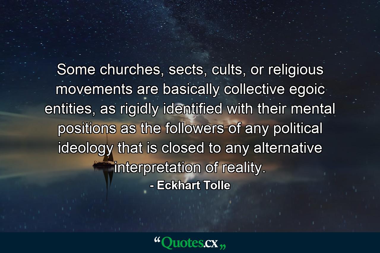 Some churches, sects, cults, or religious movements are basically collective egoic entities, as rigidly identified with their mental positions as the followers of any political ideology that is closed to any alternative interpretation of reality. - Quote by Eckhart Tolle