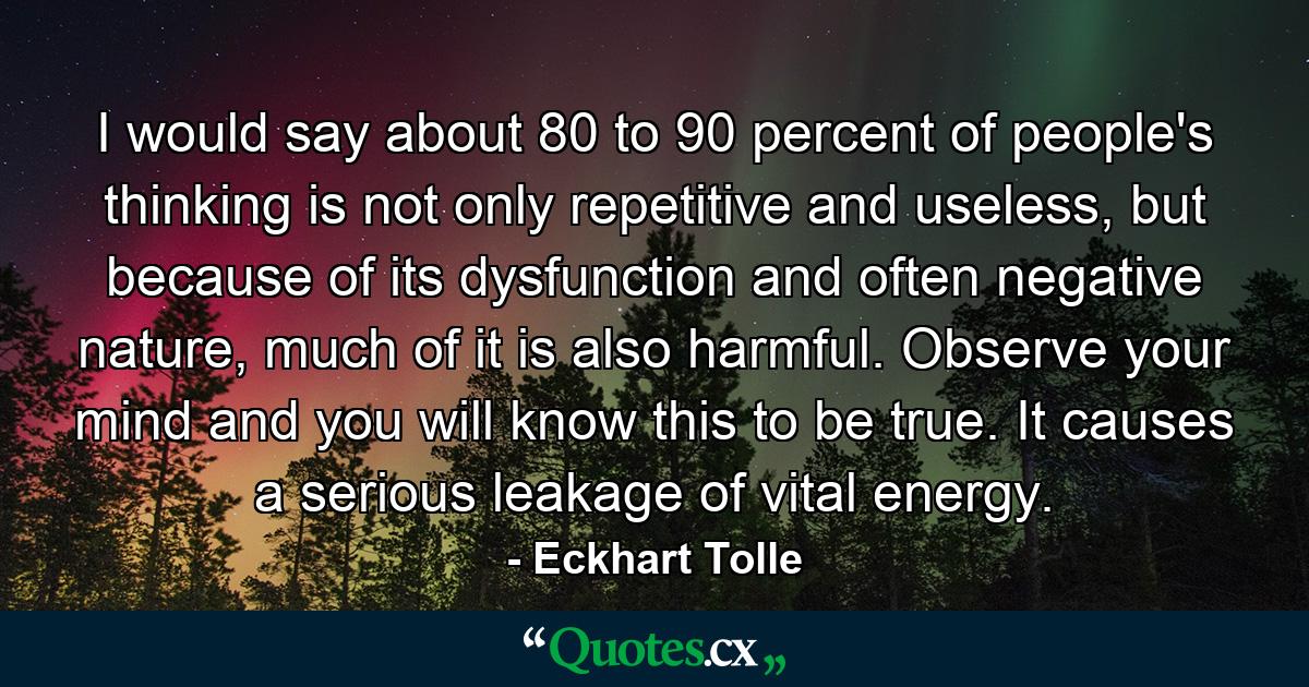 I would say about 80 to 90 percent of people's thinking is not only repetitive and useless, but because of its dysfunction and often negative nature, much of it is also harmful. Observe your mind and you will know this to be true. It causes a serious leakage of vital energy. - Quote by Eckhart Tolle